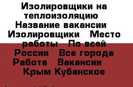 Изолировщики на теплоизоляцию › Название вакансии ­ Изолировщики › Место работы ­ По всей России - Все города Работа » Вакансии   . Крым,Кубанское